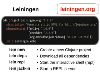 Leiningen                     leiningen.org




lein new       ●   Create a new Clojure project
lein deps      ●   Download all dependencies
lein repl      ●   Start the interactive shell (repl)
lein jack-in   ●   Start a REPL server
 