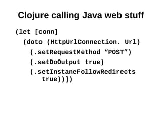 Clojure calling Java web stuff
(let [conn]
  (doto (HttpUrlConnection. Url)
   (.setRequestMethod “POST”)
   (.setDoOutput true)
   (.setInstaneFollowRedirects
      true))])
 