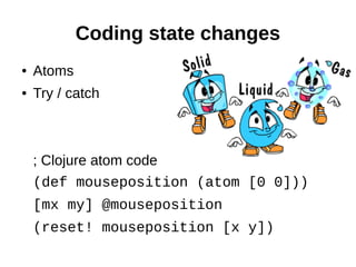 Coding state changes
●   Atoms
●   Try / catch



    ; Clojure atom code
    (def mouseposition (atom [0 0]))
    [mx my] @mouseposition
    (reset! mouseposition [x y])
 