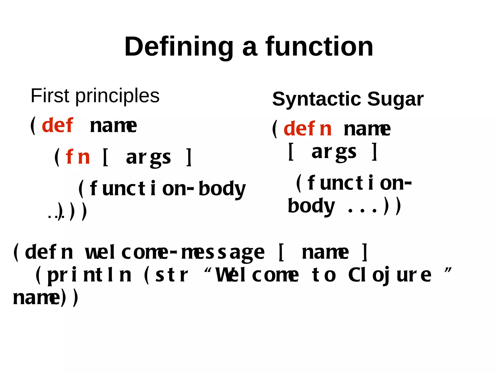 Defining a function First principles Syntactic Sugar ( def nam e ( def n nam e ( f n [ ar gs ] [ ar gs ] ( f unc t i on- body ( f unc t i on- …) ) ) body . . . ) ) ( def n w c om m s age [ nam ] el e- es e ( pr i nt l n ( s t r “ W c om t o Cl oj ur e ” el e nam )e) 