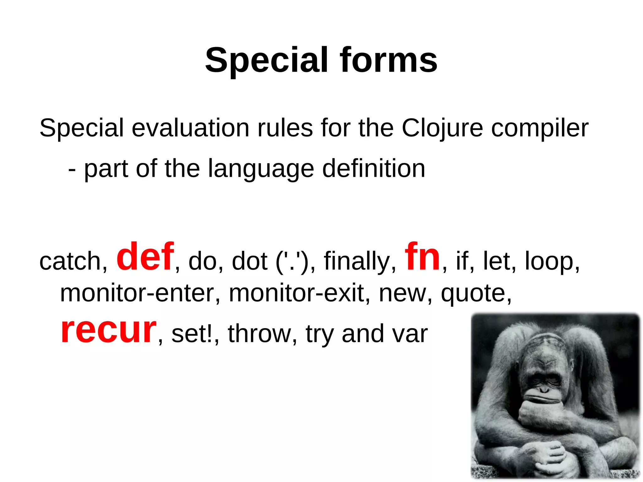 Special forms Special evaluation rules for the Clojure compiler - part of the language definition catch, def, do, dot ('.'), finally, fn, if, let, loop, monitor-enter, monitor-exit, new, quote, recur, set!, throw, try and var 