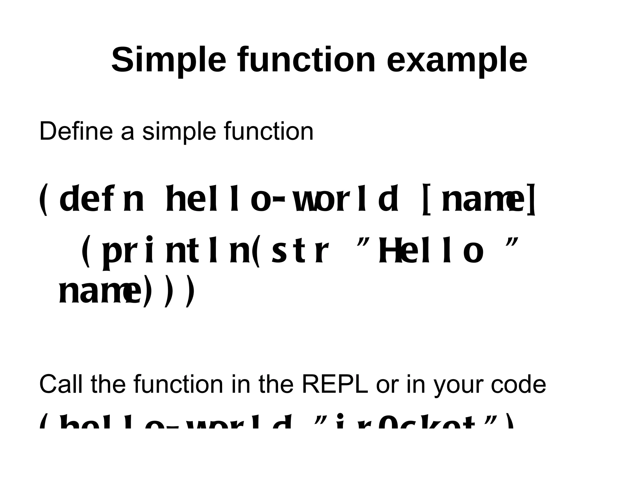 Simple function example Define a simple function ( def n hel l o- w l d [ nam or e] ( pr i nt l n( s t r " Hel l o " nam ) ) e) Call the function in the REPL or in your code ( hel l o- w l d " j r 0c ket " ) or 