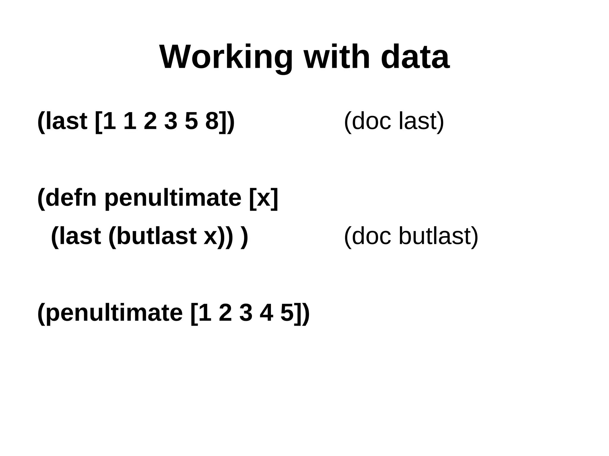 Working with data (last [1 1 2 3 5 8]) (doc last) (defn penultimate [x] (last (butlast x)) ) (doc butlast) (penultimate [1 2 3 4 5]) 