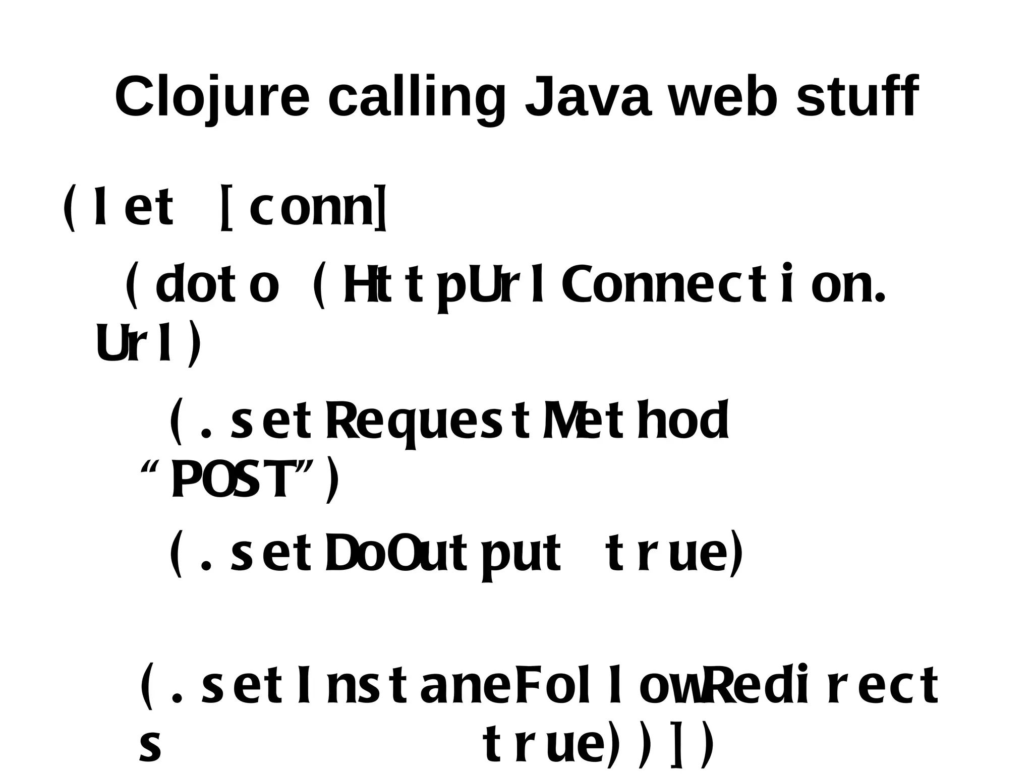 Clojure calling Java web stuff ( l et [ c onn] ( dot o ( Ht t pUr l Connec t i on. Ur l ) ( . s et Reques t M hod et “ POST” ) ( . s et DoOut put t r ue) ( . s et I ns t aneFol l ow Redi r ec t s t r ue) ) ] ) 