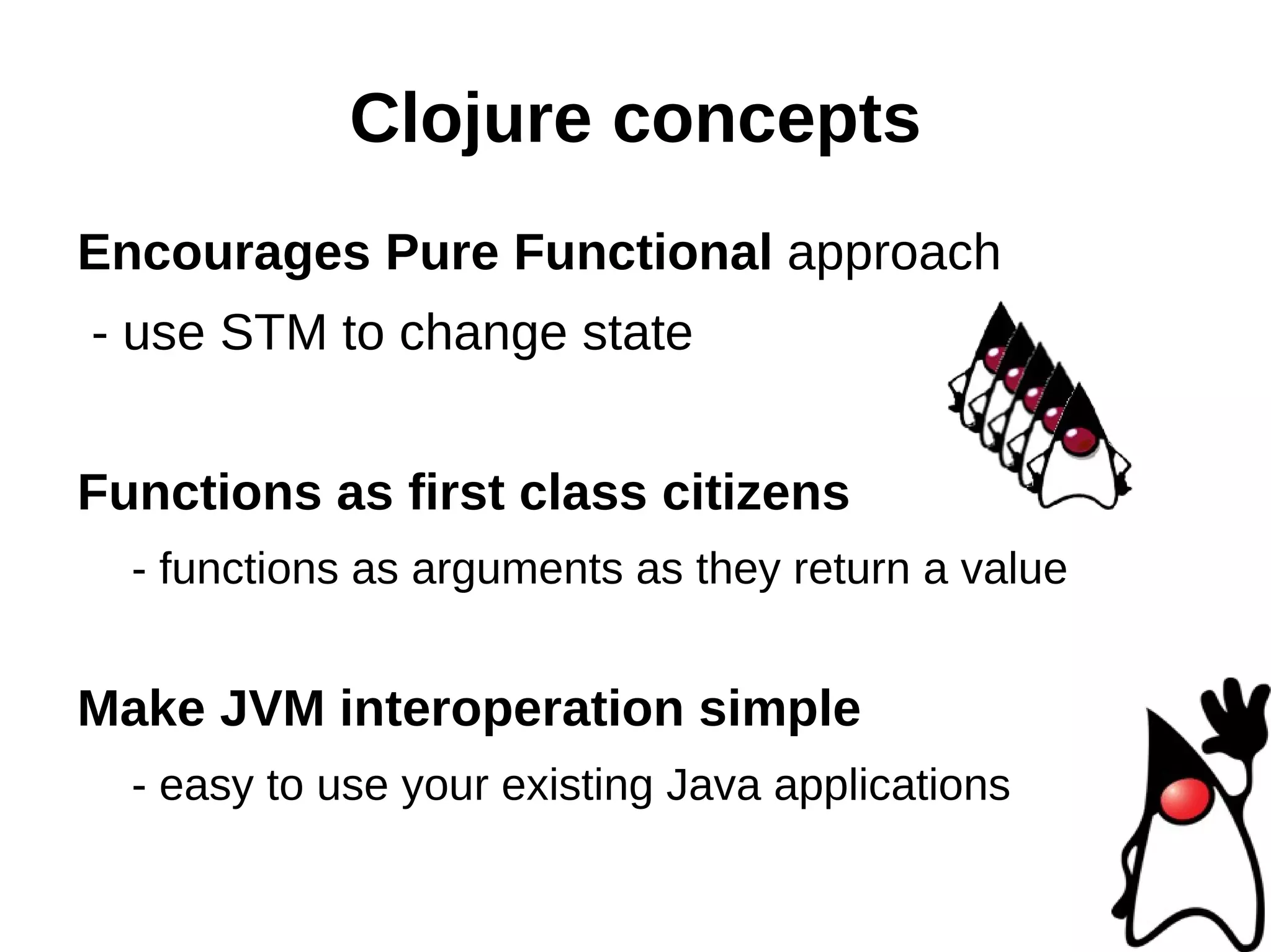 Clojure concepts Encourages Pure Functional approach - use STM to change state Functions as first class citizens - functions as arguments as they return a value Make JVM interoperation simple - easy to use your existing Java applications 