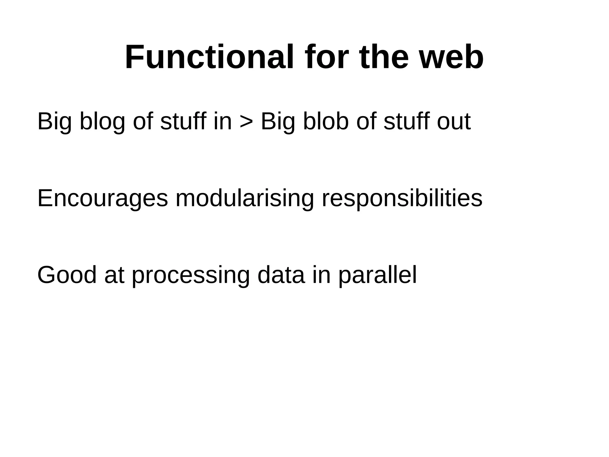 Functional for the web Big blog of stuff in > Big blob of stuff out Encourages modularising responsibilities Good at processing data in parallel 