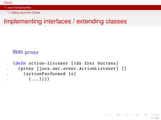 Clojure
   Java Interoperability
      Calling Java from Clojure


Implementing interfaces / extending classes



          With proxy

  1       (defn action-listener [idx frei buttons ]
  2         (proxy [java.awt. event . ActionListener ] []
  3           ( actionPerformed [e]
  4              (...))))




                                                            17 / 26
 