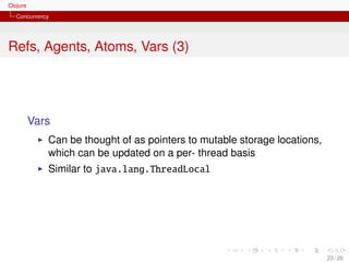 Clojure
   Concurrency




Refs, Agents, Atoms, Vars (3)




          Vars
             Can be thought of as pointers to mutable storage locations,
             which can be updated on a per- thread basis
             Similar to java.lang.ThreadLocal




                                                                           23 / 26
 