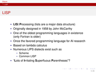 Clojure
   LISP




LISP

          LISt Processing (lists are a major data structure)
          Originally designed in 1958 by John McCarthy
          One of the oldest programming languages in existence
          (only Fortran is older)
          Once the favored programming language for AI research
          Based on lambda calculus
          Numerous LIPS dialects exist such as
              Scheme
              Common LISP
          “Lots of Irritating Superﬂuous Parentheses”?


                                                                  4 / 26
 