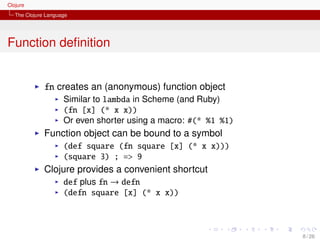 Clojure
   The Clojure Language




Function deﬁnition


              fn creates an (anonymous) function object
                     Similar to lambda in Scheme (and Ruby)
                     (fn [x] (* x x))
                     Or even shorter using a macro: #(* %1 %1)
              Function object can be bound to a symbol
                     (def square (fn square [x] (* x x)))
                     (square 3) ; => 9
              Clojure provides a convenient shortcut
                     def plus fn → defn
                     (defn square [x] (* x x))



                                                                 8 / 26
 