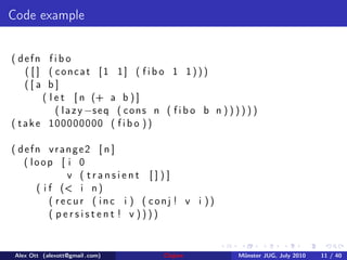 Code example


( defn f i b o
    ( [ ] ( concat [1 1] ( f i b o 1 1)))
    ([ a b]
         ( l e t [ n (+ a b ) ]
             ( l a z y −s e q ( c o n s n ( f i b o b n ) ) ) ) ) )
( t a k e 100000000 ( f i b o ) )

( defn vrange2 [ n ]
   ( loop [ i 0
              v ( transient [])]
      ( i f (< i n )
          ( recur ( inc i ) ( conj ! v i ))
          ( persistent ! v ))))


 Alex Ott (alexott@gmail .com)           Clojure             M¨nster JUG, July 2010
                                                              u                       11 / 40
 