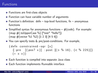 Functions

      Functions are ﬁrst-class objects
      Function can have variable number of arguments
      Function’s deﬁnition: defn – top-level functions, fn – anonymous
      functions
      Simpliﬁed syntax for anonymous functions – #(code). For example:
      (map #(.toUpperCase %) ["test" "hello"])
      (map #(vector %1 %2) [1 2 3] [4 5 6])
      You can specify tests & pre/post-conditions. For example,
      ( d e f n c o n s t r a i n e d −s q r [ x ]
          { : p r e [ ( pos ? x ) ] : p o s t [( > % 1 6 ) , (< % 2 2 5 ) ] }
          (∗ x x ) )

      Each function is compiled into separate Java class
      Each function implements Runnable interface

 Alex Ott (alexott@gmail .com)       Clojure           M¨nster JUG, July 2010
                                                        u                       13 / 40
 