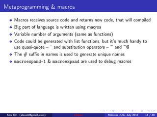 Metaprogramming & macros

      Macros receives source code and returns new code, that will compiled
      Big part of language is written using macros
      Variable number of arguments (same as functions)
      Code could be generated with list functions, but it’s much handy to
      use quasi-quote – ‘ and substitution operators – ~ and ~@
      The # suﬃx in names is used to generate unique names
      macroexpand-1 & macroexpand are used to debug macros




 Alex Ott (alexott@gmail .com)      Clojure          M¨nster JUG, July 2010
                                                      u                       14 / 40
 