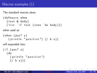 Macros examples (1)

The standard macros when:
( d e f m a c r o when
    [ t e s t & body ]
    ( l i s t ’ i f t e s t ( c o n s ’ do body ) ) )
when used as:
( when ( pos ? a )
    ( p r i n t l n " p o s i t i v e ") (/ b a ) )
will expanded into:
( i f ( pos ? a )
    ( do
       ( p r i n t l n " p o s i t i v e ")
       (/ b a ) ) )


 Alex Ott (alexott@gmail .com)                Clojure   M¨nster JUG, July 2010
                                                         u                       15 / 40
 