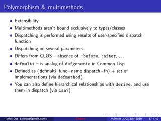 Polymorphism & multimethods

      Extensibility
      Multimethods aren’t bound exclusively to types/classes
      Dispatching is performed using results of user-speciﬁed dispatch
      function
      Dispatching on several parameters
      Diﬀers from CLOS – absence of :before, :after, . . .
      defmulti – is analog of defgeneric in Common Lisp
      Deﬁned as ( defmulti func−name dispatch−fn) + set of
      implementations (via defmethod)
      You can also deﬁne hierarchical relationships with derive, and use
      them in dispatch (via isa?)




 Alex Ott (alexott@gmail .com)      Clojure          M¨nster JUG, July 2010
                                                      u                       17 / 40
 