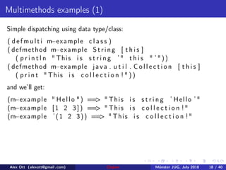 Multimethods examples (1)

Simple dispatching using data type/class:
                    −e
( d e f m u l t i m xample c l a s s )
                     −e
( d e f m e t h od m x a m p l e S t r i n g [ t h i s ]
    ( p r i n t l n " This i s s t r i n g ’" t h i s " ’"))
                     −e
( d e f m e t h od m x a m p l e j a v a . u t i l . C o l l e c t i o n [ t h i s ]
    ( p r i n t " This i s c o l l e c t i o n ! " ) )
and we’ll get:
  −e
(m x a m p l e " H e l l o " ) == " T h i s i s s t r i n g ’ H e l l o ’ "
                                 >
  −e
(m x a m p l e [ 1 2 3 ] ) == " T h i s i s c o l l e c t i o n ! "
                                 >
  −e
(m x a m p l e ’ ( 1 2 3 ) ) == " T h i s i s c o l l e c t i o n ! "
                                  >




 Alex Ott (alexott@gmail .com)             Clojure              M¨nster JUG, July 2010
                                                                 u                       18 / 40
 