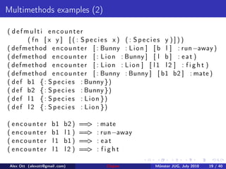 Multimethods examples (2)

( defmulti encounter
         ( fn [ x y ] [ ( : Species x ) ( : Species y ) ] ) )
( d e f m e t h od e n c o u n t e r [ : Bunny : L i o n ] [ b l ] : run−away )
( d e f m e t h od e n c o u n t e r [ : L i o n : Bunny ] [ l b ] : e a t )
( d e f m e t h od e n c o u n t e r [ : L i o n : L i o n ] [ l 1 l 2 ] : f i g h t )
( d e f m e t h od e n c o u n t e r [ : Bunny : Bunny ] [ b1 b2 ] : mate )
( d e f b1 { : S p e c i e s : Bunny } )
( d e f b2 { : S p e c i e s : Bunny } )
( def l 1 { : S p e c i e s : Lion })
( def l 2 { : S p e c i e s : Lion })

( encounter           b1     b2 )   ==>   : mate
( encounter           b1     l1 )   ==>   : run−away
( encounter           l1     b1 )   ==>   : eat
( encounter           l1     l2 )   ==>   : fight

 Alex Ott (alexott@gmail .com)              Clojure         M¨nster JUG, July 2010
                                                             u                       19 / 40
 