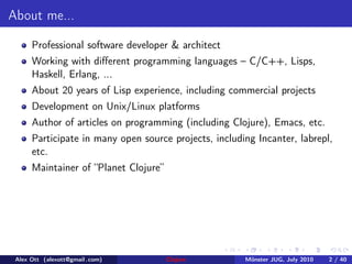 About me...

      Professional software developer & architect
      Working with diﬀerent programming languages – C/C++, Lisps,
      Haskell, Erlang, ...
      About 20 years of Lisp experience, including commercial projects
      Development on Unix/Linux platforms
      Author of articles on programming (including Clojure), Emacs, etc.
      Participate in many open source projects, including Incanter, labrepl,
      etc.
      Maintainer of “Planet Clojure”




 Alex Ott (alexott@gmail .com)         Clojure         M¨nster JUG, July 2010
                                                        u                       2 / 40
 
