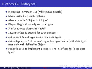Protocols & Datatypes

      Introduced in version 1.2 (will released shortly)
      Much faster than multimethods
      Allows to write “Clojure in Clojure”
      Dispatching is done only on data types
      Similar to type classes in Haskell
      Java interface is created for each protocol
      defrecord & deftype deﬁne new data types
      extend-protocol & extend-type bind protocol(s) with data types
      (not only with deﬁned in Clojure!)
      reify is used to implement protocols and interfaces for “once-used
      types”




 Alex Ott (alexott@gmail .com)        Clojure             M¨nster JUG, July 2010
                                                           u                       20 / 40
 