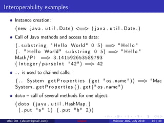 Interoperability examples
      Instance creation:
      ( new j a v a . u t i l . Date ) <== ( j a v a . u t i l . Date . )
                                          >
      Call of Java methods and access to data:
      ( . s u b s t r i n g " H e l l o World " 0 5 ) == " H e l l o "
                                                        >
      ( . " H e l l o World " s u b s t r i n g 0 5 ) == " H e l l o "
                                                         >
      Math/ PI == 3 . 1 4 1 5 9 2 6 5 3 5 8 9 7 9 3
                           >
      ( I n t e g e r / p a r s e I n t " 4 2 " ) == 42
                                                    >
      .. is used to chained calls:
      ( . . System g e t P r o p e r t i e s ( g e t " o s . name " ) ) == "Mac
                                                                          >
      System . g e t P r o p e r t i e s ( ) . g e t ( " o s . name " )
      doto – call of several methods for one object:
      ( d o t o ( j a v a . u t i l . HashMap . )
        ( . p u t " a " 1 ) ( . p u t "b" 2 ) )

 Alex Ott (alexott@gmail .com)          Clojure           M¨nster JUG, July 2010
                                                           u                       24 / 40
 