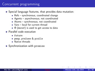 Concurrent programming
      Special language features, that provides data mutation:
             Refs – synchronous, coordinated change
             Agents – asynchronous, not coordinated
             Atoms – synchronous, not coordinated
             Vars – local for current thread
             @ (deref) is used to get access to data
      Parallel code execution
             future
             pmap, pvalues & pcalls
             Native threads
      Synchronization with promise




 Alex Ott (alexott@gmail .com)          Clojure        M¨nster JUG, July 2010
                                                        u                       25 / 40
 