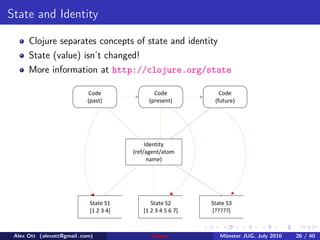 State and Identity

      Clojure separates concepts of state and identity
      State (value) isn’t changed!
      More information at http://clojure.org/state

                            Code               Code             Code
                            (past)           (present)        (future)




                                             Identity
                                        (ref/agent/atom
                                              name)




                            State S1          State S2       State S3
                            [1 2 3 4]      [1 2 3 4 5 6 7]   [?????]



 Alex Ott (alexott@gmail .com)                Clojure           M¨nster JUG, July 2010
                                                                 u                       26 / 40
 