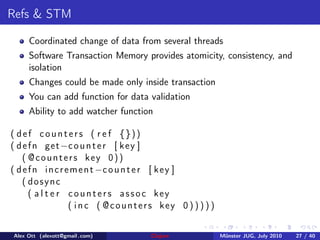 Refs & STM

     Coordinated change of data from several threads
     Software Transaction Memory provides atomicity, consistency, and
     isolation
     Changes could be made only inside transaction
     You can add function for data validation
     Ability to add watcher function

( def counters ( r e f {}))
( d e f n get −c o u n t e r [ k e y ]
    ( @counters key 0))
( d e f n i n c r e m e n t −c o u n t e r [ k e y ]
    ( dosync
      ( a l t e r c o u n t e r s a s s o c key
                   ( i n c ( @counters key 0 ) ) ) ) )


Alex Ott (alexott@gmail .com)        Clojure             M¨nster JUG, July 2010
                                                          u                       27 / 40
 