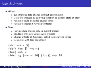 Vars & Atoms
      Atoms
             Synchronous data change without coordination
             Data are changed by applying function to current state of atom
             Function could be called several times
             Function shouldn’t have side eﬀects!
      Vars
             Provide data change only in current thread
             binding links new values with symbols
             Change aﬀects all functions, called from current thread
             Be careful with lazy sequences!

      ( def ∗ var ∗ 5)
      ( defn foo [ ] ∗ var ∗)
      ( f o o ) == 5 >
      ( b i n d i n g [ ∗ v a r ∗ 1 0 ] ( f o o ) ) == 10
                                                      >



 Alex Ott (alexott@gmail .com)          Clojure             M¨nster JUG, July 2010
                                                             u                       29 / 40
 