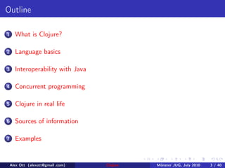 Outline

1     What is Clojure?

2     Language basics

3     Interoperability with Java

4     Concurrent programming

5     Clojure in real life

6     Sources of information

7     Examples


    Alex Ott (alexott@gmail .com)   Clojure   M¨nster JUG, July 2010
                                               u                       3 / 40
 