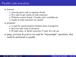 Parallel code execution
      future
             executes given code in separate thread
             @ is used to get results of code execution
             @ blocks current thread, if results aren’t available yet
             results of code execution are cached
      promise
             is used for synchronization between parts of programs
             deliver sets value of promise
             @ reads value, or blocks execution if value isn’t set yet
      pmap, pvalues & pcalls are used for “heavyweight” operations, that
      could be performed in parallel




 Alex Ott (alexott@gmail .com)            Clojure             M¨nster JUG, July 2010
                                                               u                       30 / 40
 