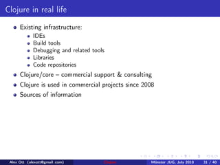 Clojure in real life
      Existing infrastructure:
             IDEs
             Build tools
             Debugging and related tools
             Libraries
             Code repositories
      Clojure/core – commercial support & consulting
      Clojure is used in commercial projects since 2008
      Sources of information




 Alex Ott (alexott@gmail .com)         Clojure       M¨nster JUG, July 2010
                                                      u                       31 / 40
 