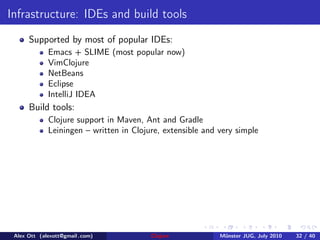 Infrastructure: IDEs and build tools
      Supported by most of popular IDEs:
             Emacs + SLIME (most popular now)
             VimClojure
             NetBeans
             Eclipse
             IntelliJ IDEA
      Build tools:
             Clojure support in Maven, Ant and Gradle
             Leiningen – written in Clojure, extensible and very simple




 Alex Ott (alexott@gmail .com)           Clojure            M¨nster JUG, July 2010
                                                             u                       32 / 40
 