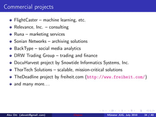 Commercial projects

      FlightCaster – machine learning, etc.
      Relevance, Inc. – consulting
      Runa – marketing services
      Sonian Networks – archiving solutions
      BackType – social media analytics
      DRW Trading Group – trading and ﬁnance
      DocuHarvest project by Snowtide Informatics Systems, Inc.
      ThorTech Solutions – scalable, mission-critical solutions
      TheDeadline project by freiheit.com (http://www.freiheit.com/)
      and many more. . .




 Alex Ott (alexott@gmail .com)       Clojure          M¨nster JUG, July 2010
                                                       u                       34 / 40
 