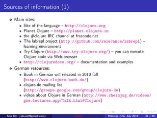 Sources of information (1)
      Main sites:
             Site of the language – http://clojure.org
             Planet Clojure – http://planet.clojure.in
             the #clojure IRC channel at freenode.net
             The labrepl project (http://github.com/relevance/labrepl) –
             learning environment
             Try-Clojure (http://www.try-clojure.org/) – you can execute
             Clojure code via Web-browser
             http://clojuredocs.org/ – documentation and examples
      German resources:
             Book in German will released in 2010 fall
             (http://www.clojure-buch.de/)
             clojure-de mailing list
             (http://groups.google.com/group/clojure-de)
             videos about Clojure in German (http://www.rheinjug.de/videos/
             gse.lectures.app/Talk.html#Clojure)


 Alex Ott (alexott@gmail .com)       Clojure         M¨nster JUG, July 2010
                                                      u                       35 / 40
 