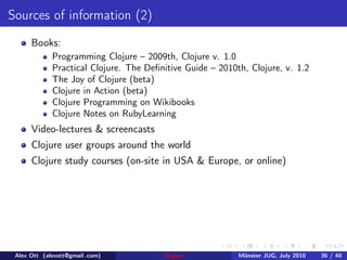 Sources of information (2)
      Books:
             Programming Clojure – 2009th, Clojure v. 1.0
             Practical Clojure. The Deﬁnitive Guide – 2010th, Clojure, v. 1.2
             The Joy of Clojure (beta)
             Clojure in Action (beta)
             Clojure Programming on Wikibooks
             Clojure Notes on RubyLearning
      Video-lectures & screencasts
      Clojure user groups around the world
      Clojure study courses (on-site in USA & Europe, or online)




 Alex Ott (alexott@gmail .com)          Clojure            M¨nster JUG, July 2010
                                                            u                       36 / 40
 
