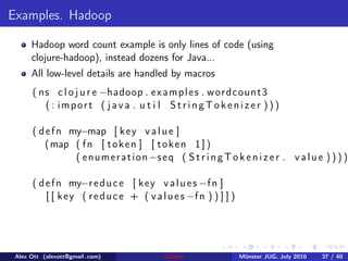 Examples. Hadoop

      Hadoop word count example is only lines of code (using
      clojure-hadoop), instead dozens for Java...
      All low-level details are handled by macros
      ( n s c l o j u r e −hadoop . e x a m p l e s . w o r d c o u n t 3
          ( : import ( java . u t i l StringTokenizer )) )

      ( d e f n my−map [ k e y v a l u e ]
          ( map ( f n [ t o k e n ] [ t o k e n 1 ] )
                 ( e n u m e r a t i o n −s e q ( S t r i n g T o k e n i z e r . v a l u e ) ) ) )

      ( d e f n my−r e d u c e [ k e y v a l u e s −f n ]
          [ [ k e y ( r e d u c e + ( v a l u e s −f n ) ) ] ] )




 Alex Ott (alexott@gmail .com)              Clojure                M¨nster JUG, July 2010
                                                                    u                       37 / 40
 