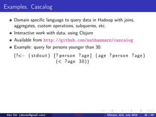 Examples. Cascalog

      Domain speciﬁc language to query data in Hadoop with joins,
      aggregates, custom operations, subqueries, etc.
      Interactive work with data, using Clojure
      Available from http://github.com/nathanmarz/cascalog
      Example: query for persons younger than 30:
      (?<− ( s t d o u t ) [ ? p e r s o n ? age ] ( age ? p e r s o n ? age )
                             (< ? age 3 0 ) )




 Alex Ott (alexott@gmail .com)        Clojure            M¨nster JUG, July 2010
                                                          u                       38 / 40
 