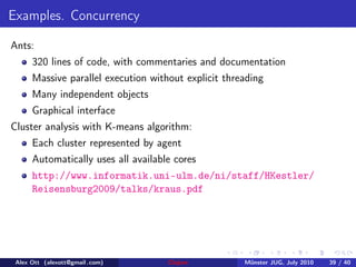 Examples. Concurrency

Ants:
      320 lines of code, with commentaries and documentation
      Massive parallel execution without explicit threading
      Many independent objects
      Graphical interface
Cluster analysis with K-means algorithm:
      Each cluster represented by agent
      Automatically uses all available cores
      http://www.informatik.uni-ulm.de/ni/staff/HKestler/
      Reisensburg2009/talks/kraus.pdf




 Alex Ott (alexott@gmail .com)       Clojure          M¨nster JUG, July 2010
                                                       u                       39 / 40
 