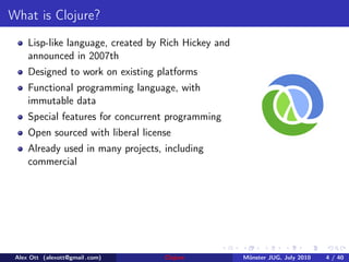 What is Clojure?
     Lisp-like language, created by Rich Hickey and
     announced in 2007th
     Designed to work on existing platforms
     Functional programming language, with
     immutable data
     Special features for concurrent programming
     Open sourced with liberal license
     Already used in many projects, including
     commercial




 Alex Ott (alexott@gmail .com)      Clojure           M¨nster JUG, July 2010
                                                       u                       4 / 40
 