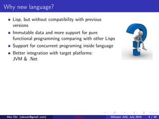 Why new language?
     Lisp, but without compatibility with previous
     versions
     Immutable data and more support for pure
     functional programming comparing with other Lisps
     Support for concurrent programing inside language
     Better integration with target platforms:
     JVM & .Net




 Alex Ott (alexott@gmail .com)      Clojure          M¨nster JUG, July 2010
                                                      u                       5 / 40
 