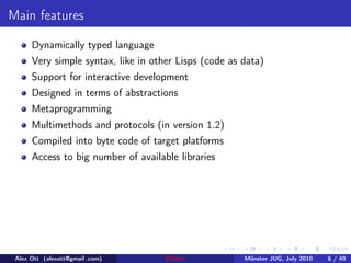 Main features

      Dynamically typed language
      Very simple syntax, like in other Lisps (code as data)
      Support for interactive development
      Designed in terms of abstractions
      Metaprogramming
      Multimethods and protocols (in version 1.2)
      Compiled into byte code of target platforms
      Access to big number of available libraries




 Alex Ott (alexott@gmail .com)       Clojure           M¨nster JUG, July 2010
                                                        u                       6 / 40
 