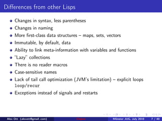 Diﬀerences from other Lisps

      Changes in syntax, less parentheses
      Changes in naming
      More ﬁrst-class data structures – maps, sets, vectors
      Immutable, by default, data
      Ability to link meta-information with variables and functions
      “Lazy” collections
      There is no reader macros
      Case-sensitive names
      Lack of tail call optimization (JVM’s limitation) – explicit loops
      loop/recur
      Exceptions instead of signals and restarts




 Alex Ott (alexott@gmail .com)       Clojure            M¨nster JUG, July 2010
                                                         u                       7 / 40
 