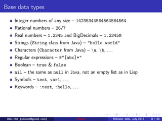 Base data types

      Integer numbers of any size – 14235344564564564564
      Rational numbers – 26/7
      Real numbers – 1.2345 and BigDecimals – 1.2345M
      Strings (String class from Java) – "hello world"
      Characters (Character from Java) – a, b, . . .
      Regular expressions – #"[abc]*"
      Boolean – true & false
      nil – the same as null in Java, not an empty list as in Lisp
      Symbols – test, var1, . . .
      Keywords – :test, :hello, . . .




 Alex Ott (alexott@gmail .com)      Clojure              M¨nster JUG, July 2010
                                                          u                       8 / 40
 