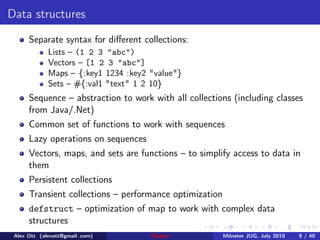 Data structures
      Separate syntax for diﬀerent collections:
             Lists – (1 2 3 "abc")
             Vectors – [1 2 3 "abc"]
             Maps – {:key1 1234 :key2 "value"}
             Sets – #{:val1 "text" 1 2 10}
      Sequence – abstraction to work with all collections (including classes
      from Java/.Net)
      Common set of functions to work with sequences
      Lazy operations on sequences
      Vectors, maps, and sets are functions – to simplify access to data in
      them
      Persistent collections
      Transient collections – performance optimization
      defstruct – optimization of map to work with complex data
      structures
 Alex Ott (alexott@gmail .com)        Clojure            M¨nster JUG, July 2010
                                                          u                       9 / 40
 