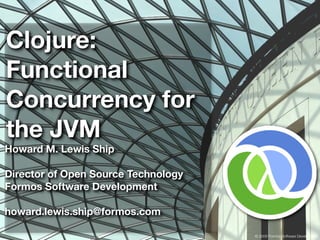 Clojure:
Functional
Concurrency for
the JVM
Howard M. Lewis Ship

Director of Open Source Technology
Formos Software Development

howard.lewis.ship@formos.com

                                     © 2009 Formos Software Development
 