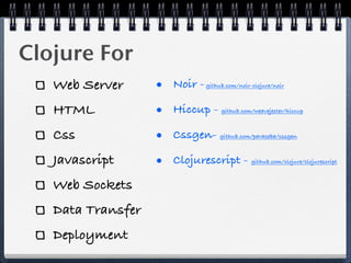 Clojure For
   Web Server      • Noir -   github.com/noir-clojure/noir



   HTML            • Hiccup -      github.com/weavejester/hiccup



   Css             • Cssgen-       github.com/paraseba/cssgen



   Javascript      • Clojurescript -          github.com/clojure/clojurescript



   Web Sockets
   Data Transfer
   Deployment
 
