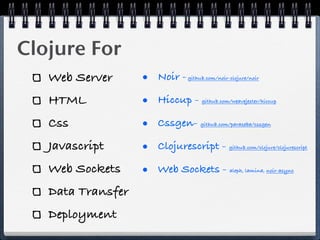 Clojure For
   Web Server      • Noir -   github.com/noir-clojure/noir



   HTML            • Hiccup -      github.com/weavejester/hiccup



   Css             • Cssgen-       github.com/paraseba/cssgen



   Javascript      • Clojurescript -          github.com/clojure/clojurescript



   Web Sockets     • Web Sockets -            aleph, lamina, noir-async



   Data Transfer
   Deployment
 