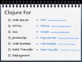 Clojure For
   Web Server      • Noir -   github.com/noir-clojure/noir



   HTML            • Hiccup -      github.com/weavejester/hiccup



   Css             • Cssgen-       github.com/paraseba/cssgen



   Javascript      • Clojurescript -          github.com/clojure/clojurescript



   Web Sockets     • Web Sockets -            aleph, lamina, noir-async



   Data Transfer   • Data Transfer -             strings/reader. outgoing only!



   Deployment
 
