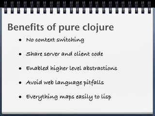 Benefits of pure clojure
  • No context switching
  • Share server and client code
  • Enabled higher level abstractions
  • Avoid web language pitfalls
  • Everything maps easily to lisp
 