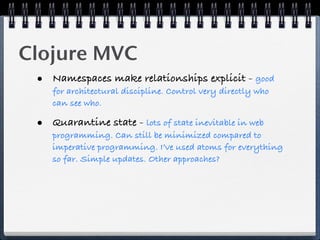 Clojure MVC
 • Namespaces make relationships explicit - good
    for architectural discipline. Control very directly who
    can see who.

 • Quarantine state - lots of state inevitable in web
    programming. Can still be minimized compared to
    imperative programming. I’ve used atoms for everything
    so far. Simple updates. Other approaches?
 